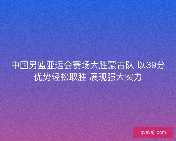 中国男篮亚运会赛场大胜蒙古队 以39分优势轻松取胜 展现强大实力