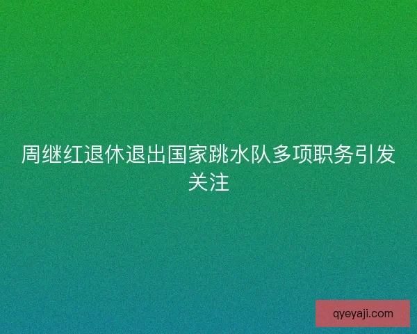 周继红退休退出国家跳水队多项职务引发关注