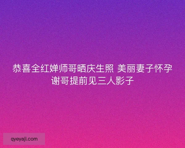 恭喜全红婵师哥晒庆生照 美丽妻子怀孕谢哥提前见三人影子
