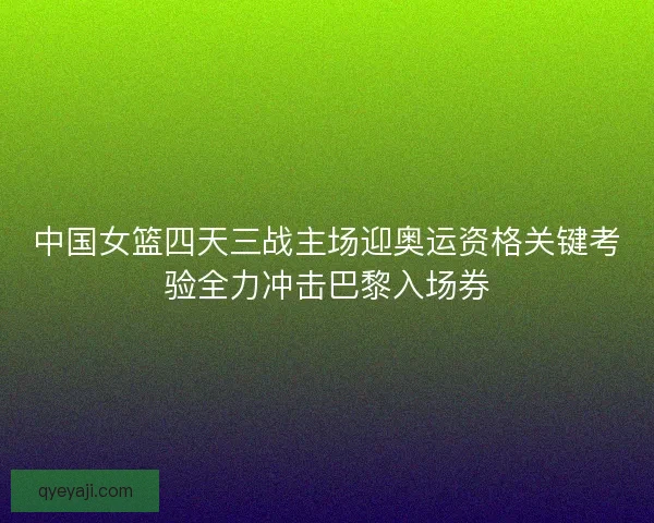 中国女篮四天三战主场迎奥运资格关键考验全力冲击巴黎入场券