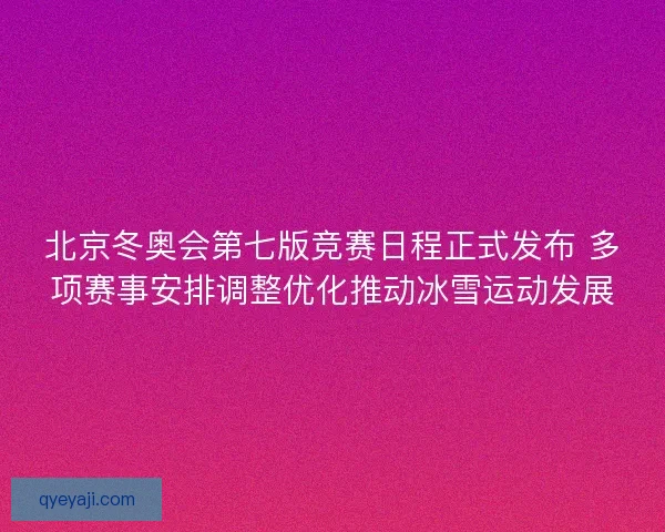 北京冬奥会第七版竞赛日程正式发布 多项赛事安排调整优化推动冰雪运动发展