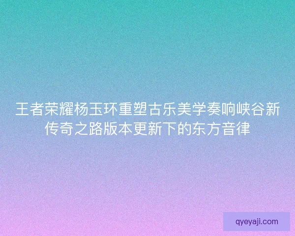 王者荣耀杨玉环重塑古乐美学奏响峡谷新传奇之路版本更新下的东方音律