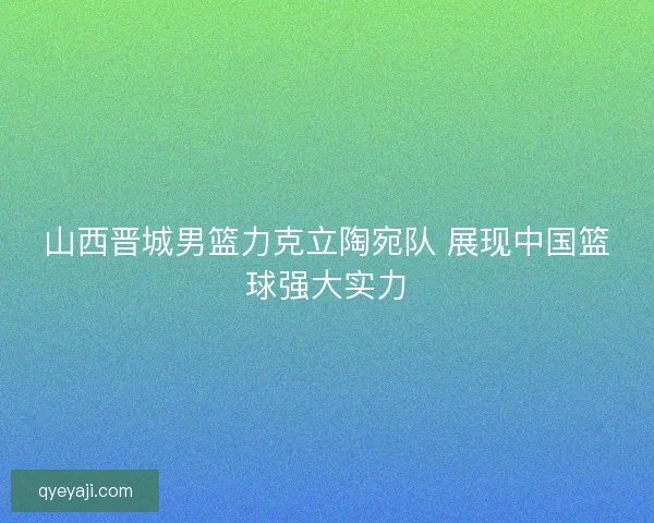 山西晋城男篮力克立陶宛队 展现中国篮球强大实力