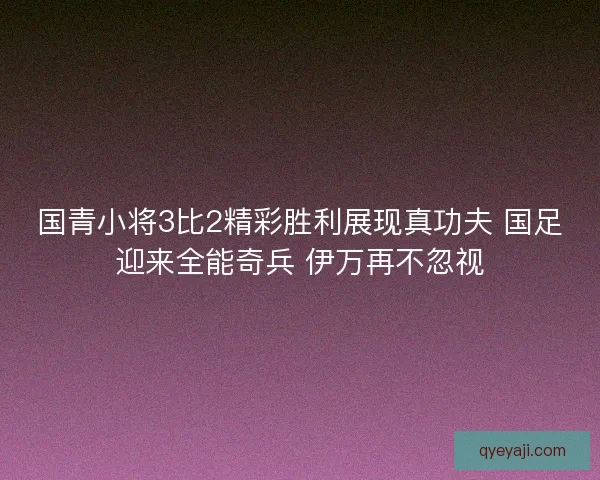 国青小将3比2精彩胜利展现真功夫 国足迎来全能奇兵 伊万再不忽视