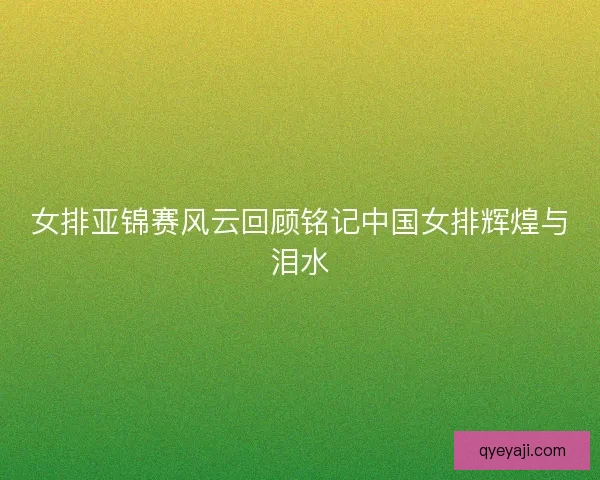 女排亚锦赛风云回顾铭记中国女排辉煌与泪水