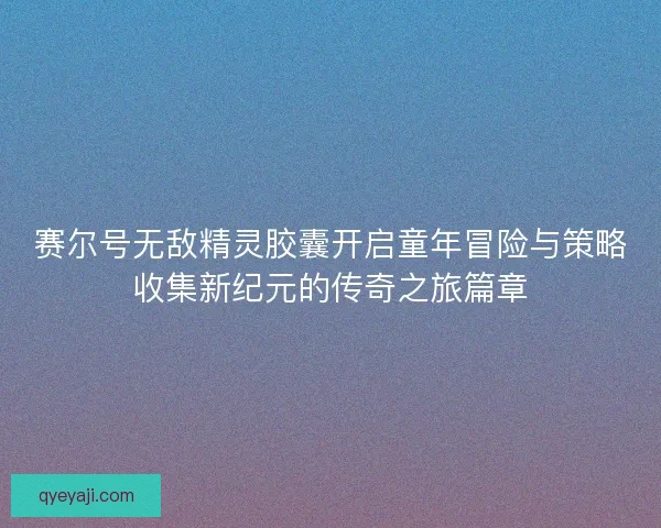 赛尔号无敌精灵胶囊开启童年冒险与策略收集新纪元的传奇之旅篇章