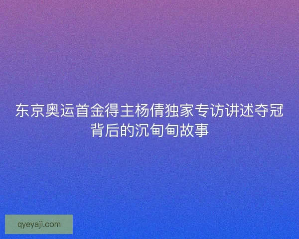 东京奥运首金得主杨倩独家专访讲述夺冠背后的沉甸甸故事