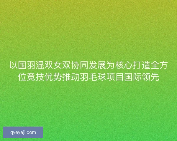 以国羽混双女双协同发展为核心打造全方位竞技优势推动羽毛球项目国际领先