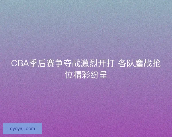 CBA季后赛争夺战激烈开打 各队鏖战抢位精彩纷呈