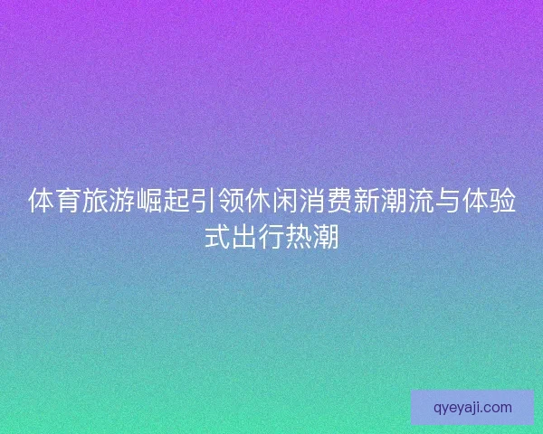 体育旅游崛起引领休闲消费新潮流与体验式出行热潮